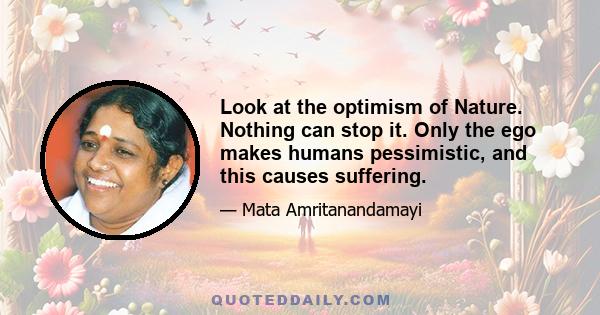 Look at the optimism of Nature. Nothing can stop it. Only the ego makes humans pessimistic, and this causes suffering.