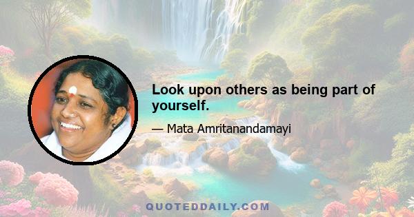 Look upon others as being part of yourself.