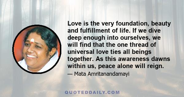 Love is the very foundation, beauty and fulfillment of life. If we dive deep enough into ourselves, we will find that the one thread of universal love ties all beings together. As this awareness dawns within us, peace