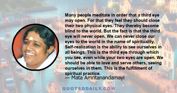 Many people meditate in order that a third eye may open. For that they feel they should close their two physical eyes. They thereby become blind to the world. But the fact is that the third eye will never open. We can