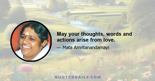 May your thoughts, words and actions arise from love.