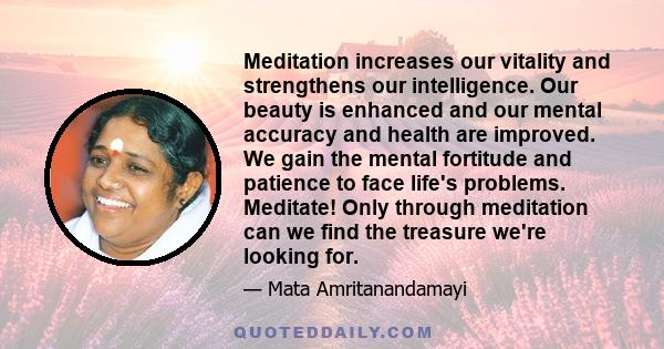 Meditation increases our vitality and strengthens our intelligence. Our beauty is enhanced and our mental accuracy and health are improved. We gain the mental fortitude and patience to face life's problems. Meditate!