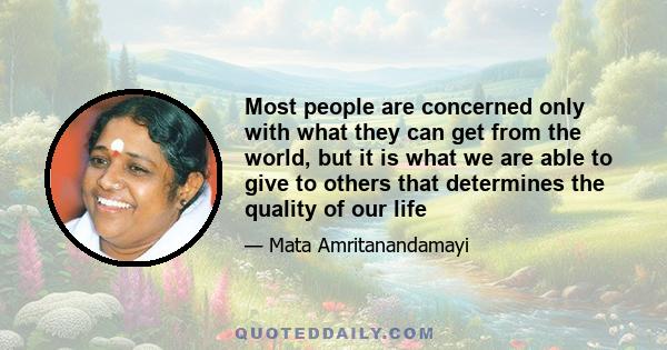 Most people are concerned only with what they can get from the world, but it is what we are able to give to others that determines the quality of our life