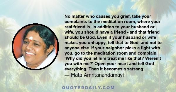 No matter who causes you grief, take your complaints to the meditation room, where your real friend is. In addition to your husband or wife, you should have a friend - and that friend should be God. Even if your husband 