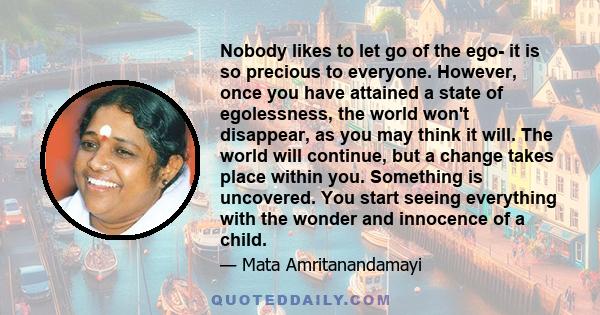 Nobody likes to let go of the ego- it is so precious to everyone. However, once you have attained a state of egolessness, the world won't disappear, as you may think it will. The world will continue, but a change takes