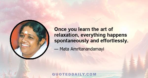 Once you learn the art of relaxation, everything happens spontaneously and effortlessly.