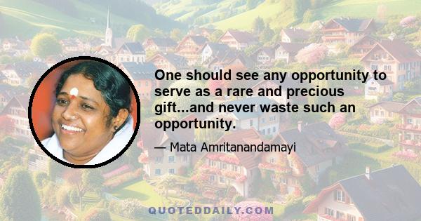 One should see any opportunity to serve as a rare and precious gift...and never waste such an opportunity.