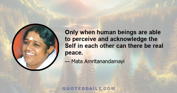 Only when human beings are able to perceive and acknowledge the Self in each other can there be real peace.