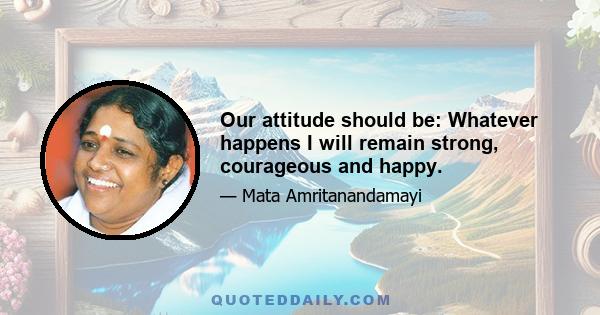 Our attitude should be: Whatever happens I will remain strong, courageous and happy.