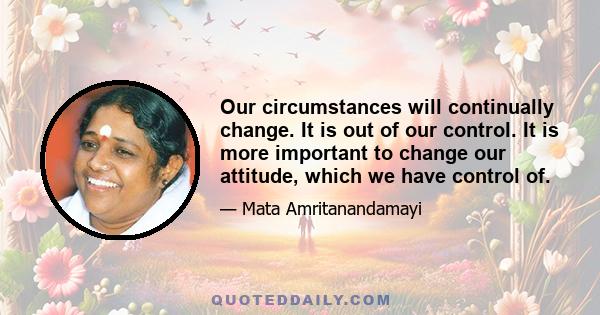 Our circumstances will continually change. It is out of our control. It is more important to change our attitude, which we have control of.