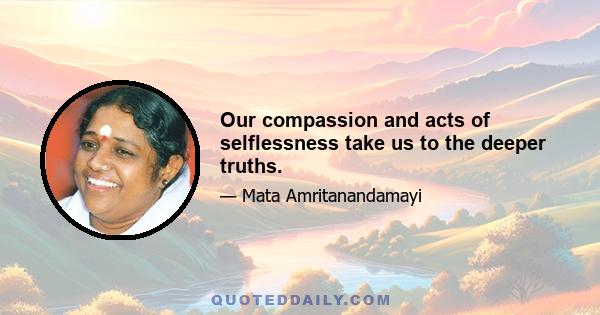 Our compassion and acts of selflessness take us to the deeper truths.