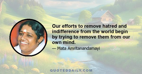 Our efforts to remove hatred and indifference from the world begin by trying to remove them from our own mind.