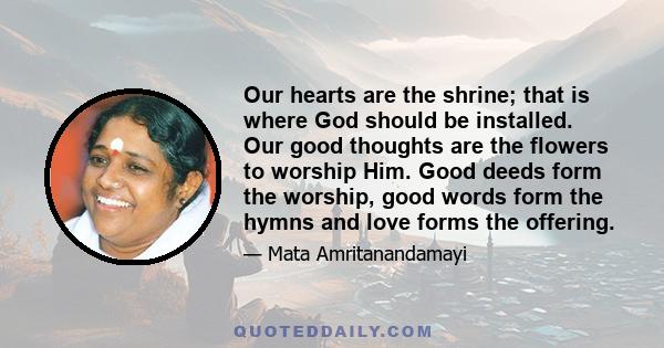 Our hearts are the shrine; that is where God should be installed. Our good thoughts are the flowers to worship Him. Good deeds form the worship, good words form the hymns and love forms the offering.