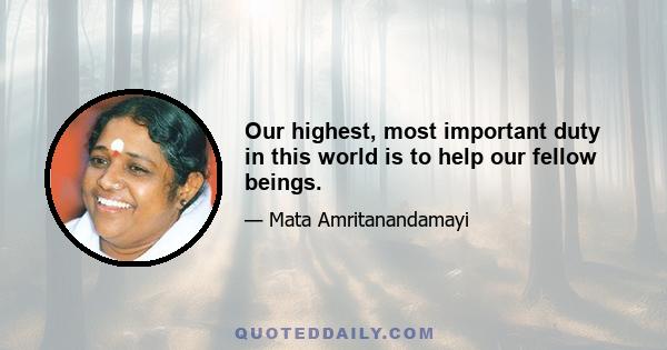 Our highest, most important duty in this world is to help our fellow beings.