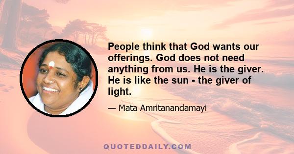 People think that God wants our offerings. God does not need anything from us. He is the giver. He is like the sun - the giver of light.