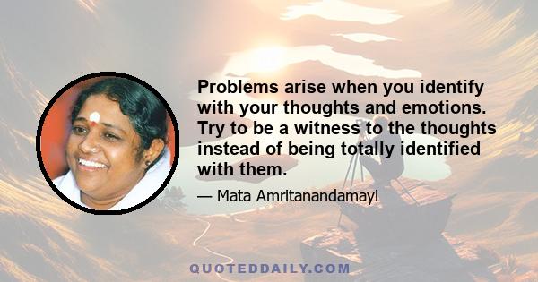 Problems arise when you identify with your thoughts and emotions. Try to be a witness to the thoughts instead of being totally identified with them.