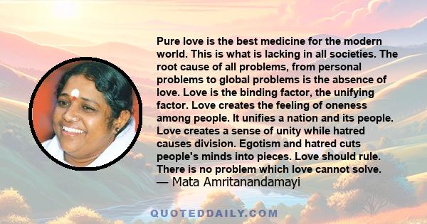 Pure love is the best medicine for the modern world. This is what is lacking in all societies. The root cause of all problems, from personal problems to global problems is the absence of love. Love is the binding