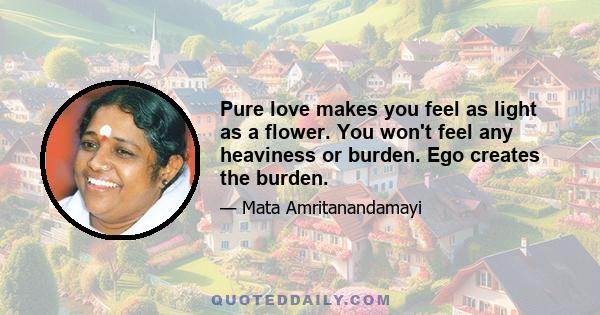 Pure love makes you feel as light as a flower. You won't feel any heaviness or burden. Ego creates the burden.