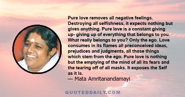 Pure love removes all negative feelings. Destroying all selfishness, it expects nothing but gives anything. Pure love is a constant giving up- giving up of everything that belongs to you. What really belongs to you?