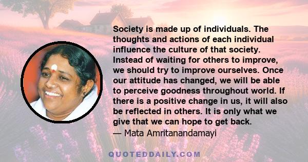 Society is made up of individuals. The thoughts and actions of each individual influence the culture of that society. Instead of waiting for others to improve, we should try to improve ourselves. Once our attitude has