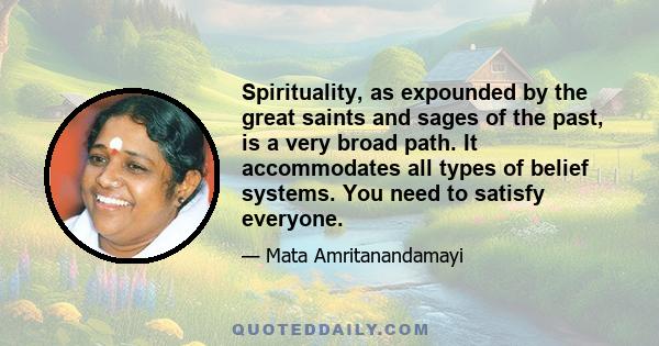 Spirituality, as expounded by the great saints and sages of the past, is a very broad path. It accommodates all types of belief systems. You need to satisfy everyone.