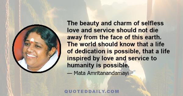 The beauty and charm of selfless love and service should not die away from the face of this earth. The world should know that a life of dedication is possible, that a life inspired by love and service to humanity is