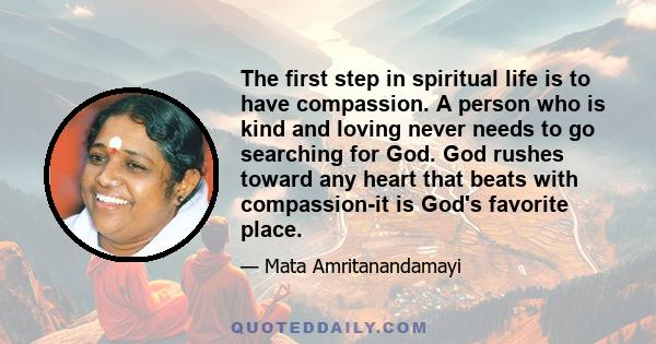 The first step in spiritual life is to have compassion. A person who is kind and loving never needs to go searching for God. God rushes toward any heart that beats with compassion-it is God's favorite place.