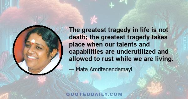 The greatest tragedy in life is not death; the greatest tragedy takes place when our talents and capabilities are underutilized and allowed to rust while we are living.