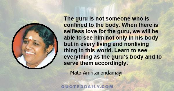 The guru is not someone who is confined to the body. When there is selfless love for the guru, we will be able to see him not only in his body but in every living and nonliving thing in this world. Learn to see