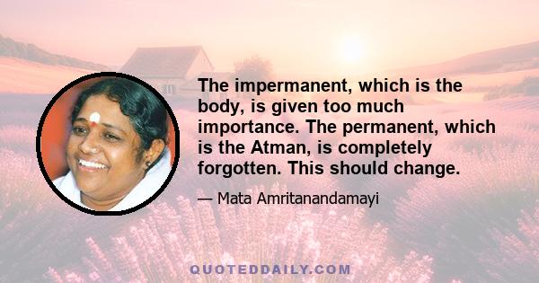 The impermanent, which is the body, is given too much importance. The permanent, which is the Atman, is completely forgotten. This should change.