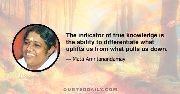 The indicator of true knowledge is the ability to differentiate what uplifts us from what pulls us down.