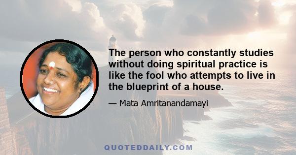 The person who constantly studies without doing spiritual practice is like the fool who attempts to live in the blueprint of a house.