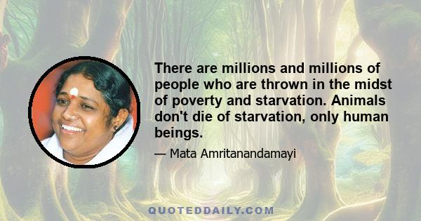 There are millions and millions of people who are thrown in the midst of poverty and starvation. Animals don't die of starvation, only human beings.