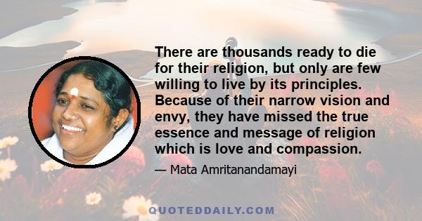 There are thousands ready to die for their religion, but only are few willing to live by its principles. Because of their narrow vision and envy, they have missed the true essence and message of religion which is love