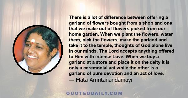 There is a lot of difference between offering a garland of flowers bought from a shop and one that we make out of flowers picked from our home garden. When we plant the flowers, water them, pick the flowers, make the