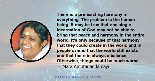 There is a pre-existing harmony in everything. The problem is the human being. It may be true that one single Incarnation of God may not he able to bring that peace and harmony in the entire world. It's only because of