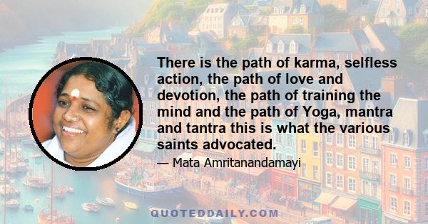 There is the path of karma, selfless action, the path of love and devotion, the path of training the mind and the path of Yoga, mantra and tantra this is what the various saints advocated.