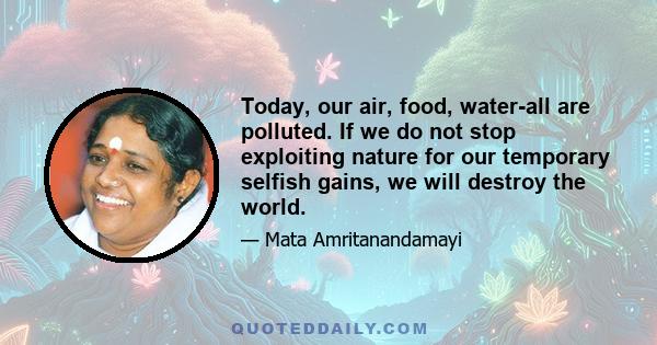 Today, our air, food, water-all are polluted. If we do not stop exploiting nature for our temporary selfish gains, we will destroy the world.