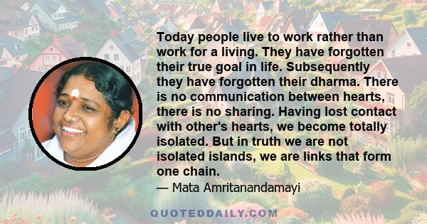 Today people live to work rather than work for a living. They have forgotten their true goal in life. Subsequently they have forgotten their dharma. There is no communication between hearts, there is no sharing. Having