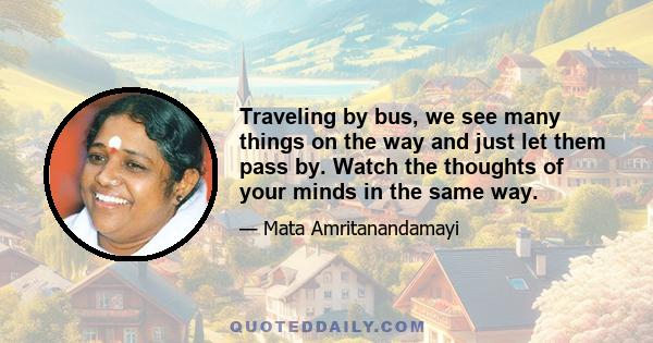 Traveling by bus, we see many things on the way and just let them pass by. Watch the thoughts of your minds in the same way.