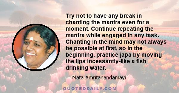 Try not to have any break in chanting the mantra even for a moment. Continue repeating the mantra while engaged in any task. Chanting in the mind may not always be possible at first, so in the beginning, practice japa