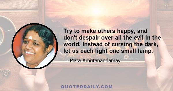 Try to make others happy, and don't despair over all the evil in the world. Instead of cursing the dark, let us each light one small lamp.