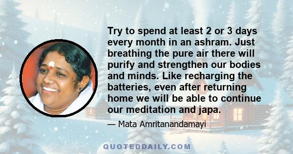 Try to spend at least 2 or 3 days every month in an ashram. Just breathing the pure air there will purify and strengthen our bodies and minds. Like recharging the batteries, even after returning home we will be able to