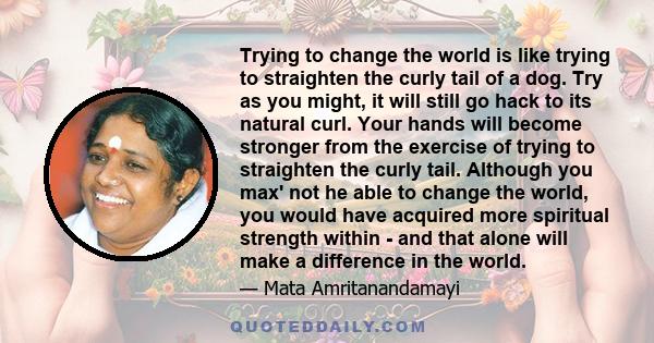 Trying to change the world is like trying to straighten the curly tail of a dog. Try as you might, it will still go hack to its natural curl. Your hands will become stronger from the exercise of trying to straighten the 