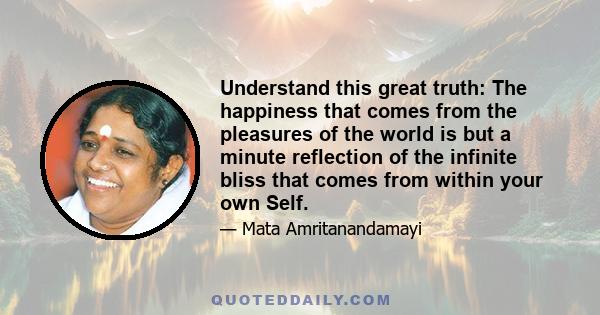 Understand this great truth: The happiness that comes from the pleasures of the world is but a minute reflection of the infinite bliss that comes from within your own Self.