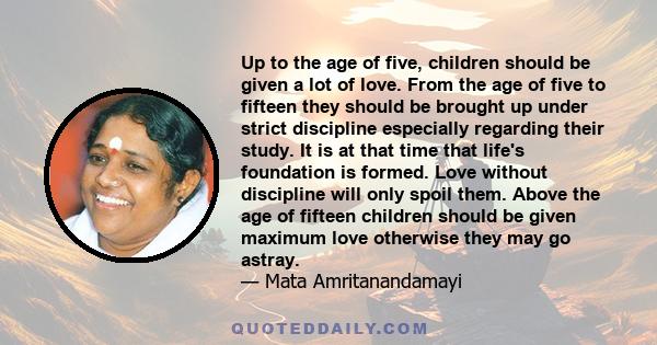 Up to the age of five, children should be given a lot of love. From the age of five to fifteen they should be brought up under strict discipline especially regarding their study. It is at that time that life's