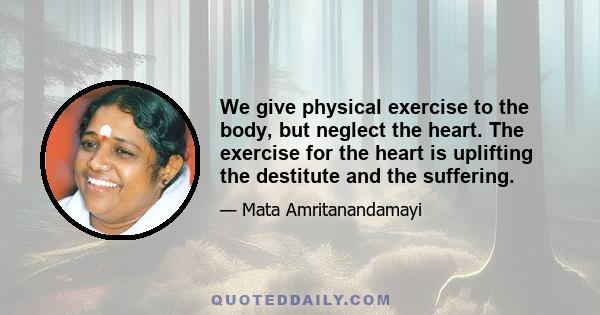 We give physical exercise to the body, but neglect the heart. The exercise for the heart is uplifting the destitute and the suffering.