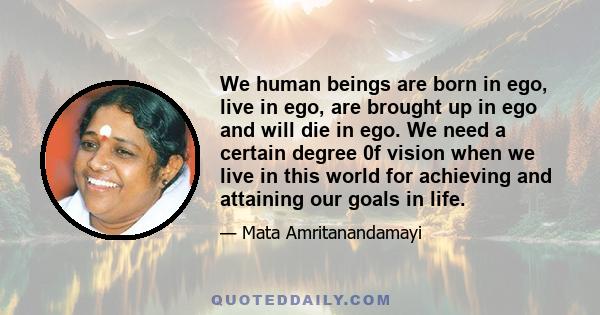 We human beings are born in ego, live in ego, are brought up in ego and will die in ego. We need a certain degree 0f vision when we live in this world for achieving and attaining our goals in life.