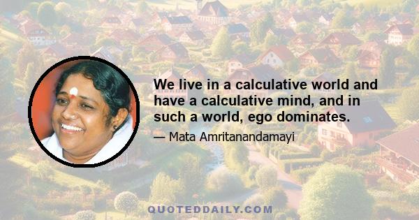 We live in a calculative world and have a calculative mind, and in such a world, ego dominates.