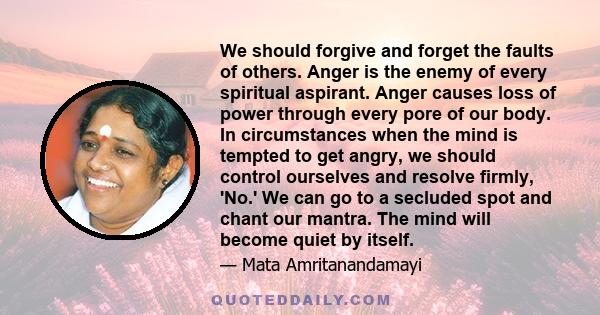 We should forgive and forget the faults of others. Anger is the enemy of every spiritual aspirant. Anger causes loss of power through every pore of our body. In circumstances when the mind is tempted to get angry, we